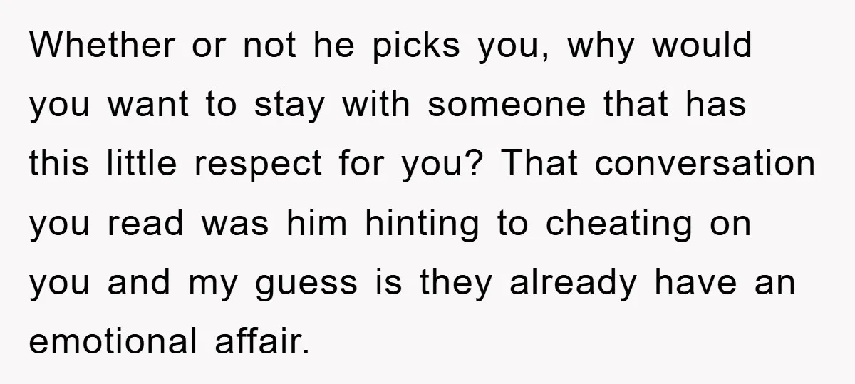 Whether or not he picks you, why would you want to stay with someone that has this little respect for you? That conversation you read was him hinting to cheating...