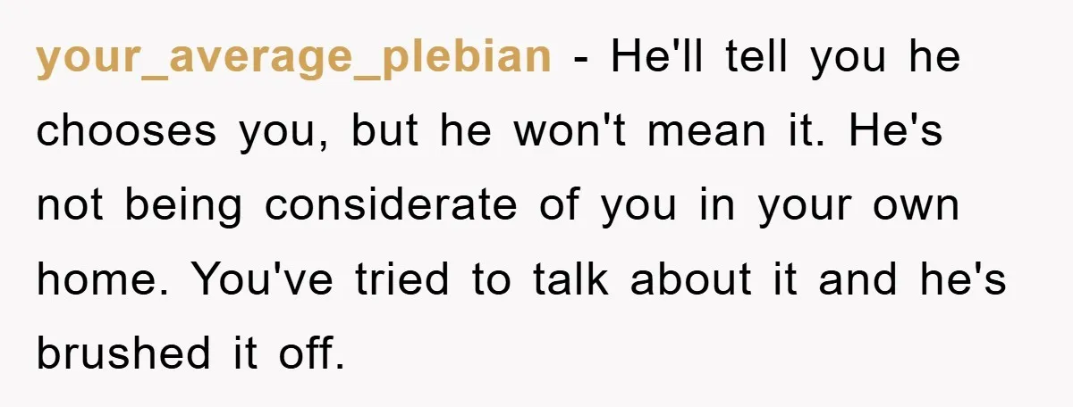 your_average_plebian − He'll tell you he chooses you, but he won't mean it. He's not being considerate of you in your own home. You've tried to talk about it and...
