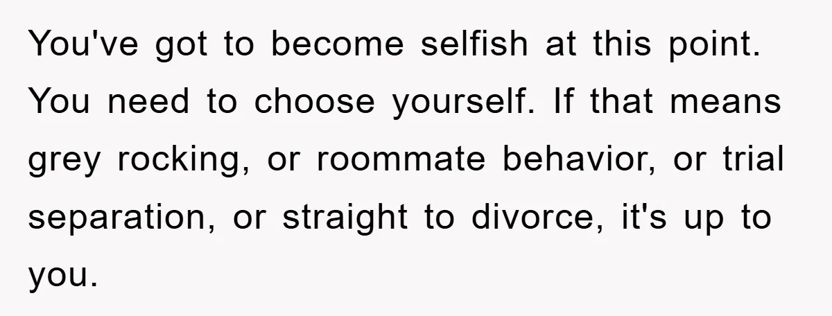 You've got to become selfish at this point. You need to choose yourself. If that means grey rocking, or roommate behavior, or trial separation, or straight to divorce, it's up...
