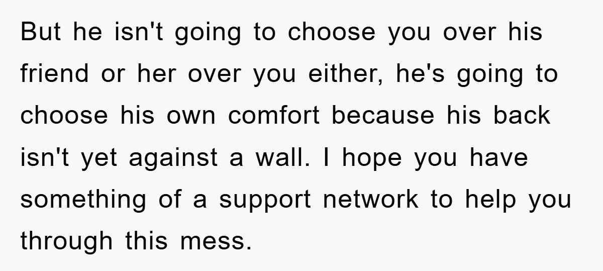 But he isn't going to choose you over his friend or her over you either, he's going to choose his own comfort because his back isn't yet against a wall....