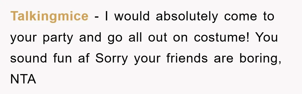 Talkingmice − I would absolutely come to your party and go all out on costume! You sound fun af Sorry your friends are boring, NTA