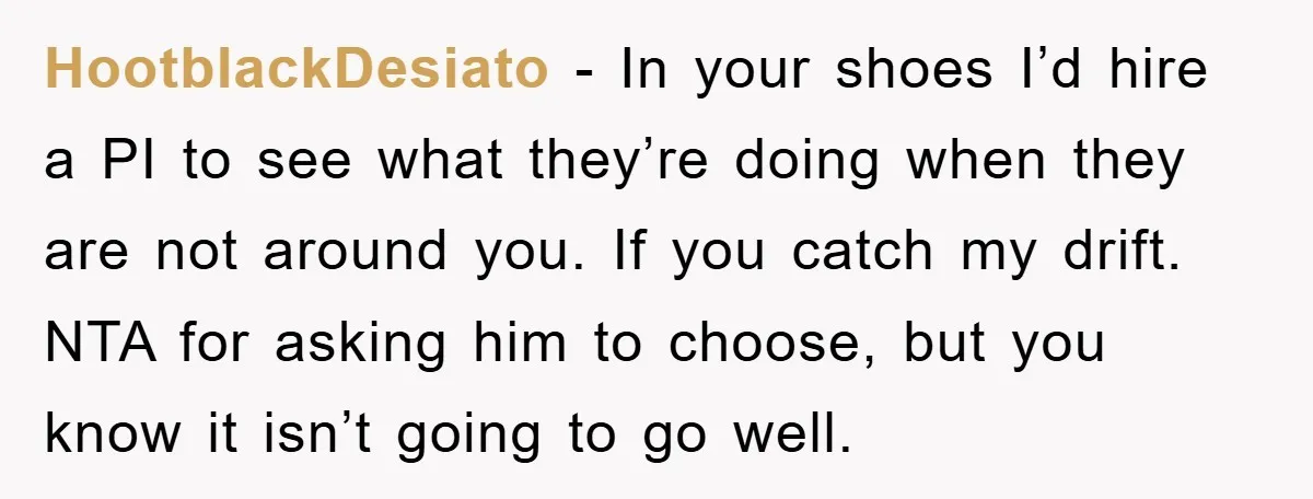 HootblackDesiato − In your shoes I’d hire a PI to see what they’re doing when they are not around you. If you catch my drift. NTA for asking him to...