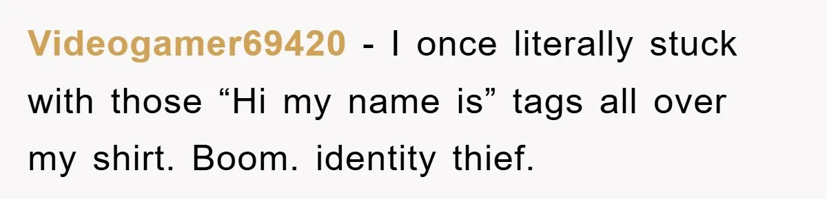 Videogamer69420 − I once literally stuck with those “Hi my name is” tags all over my shirt. Boom. identity thief.