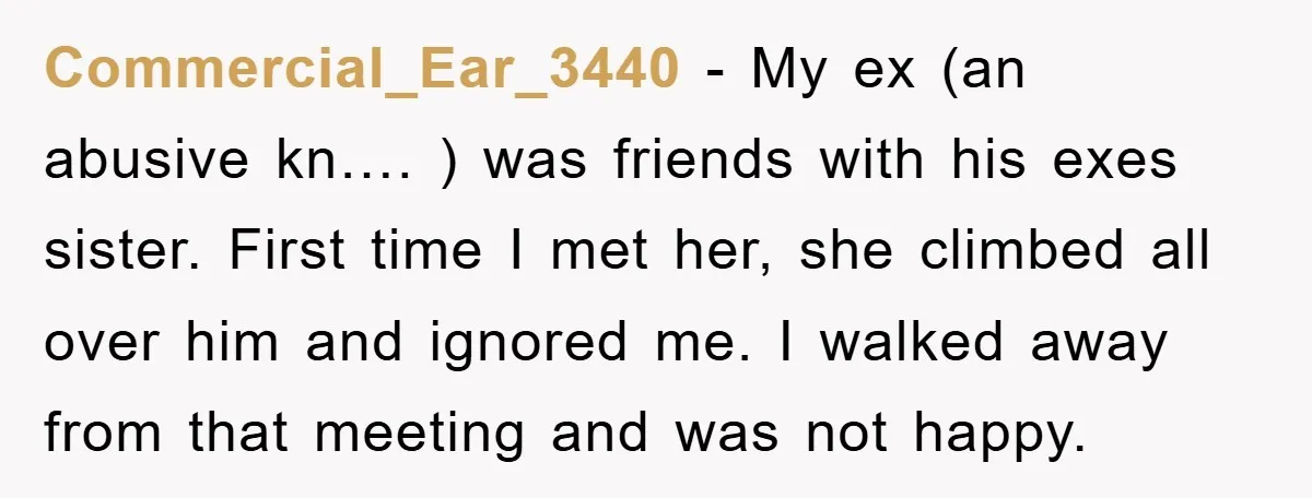 Commercial_Ear_3440 − My ex (an abusive kn…. ) was friends with his exes sister. First time I met her, she climbed all over him and ignored me. I walked away...