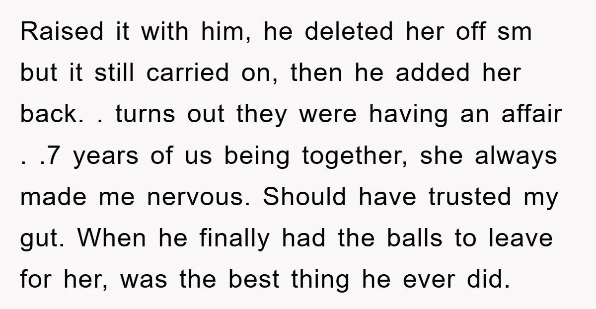 Raised it with him, he deleted her off sm but it still carried on, then he added her back. . turns out they were having an affair . .7 years...