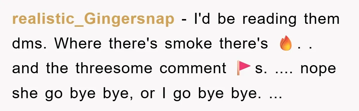 realistic_Gingersnap − I'd be reading them dms. Where there's smoke there's 🔥. . and the threesome comment 🚩s. .... nope she go bye bye, or I go bye bye. ...