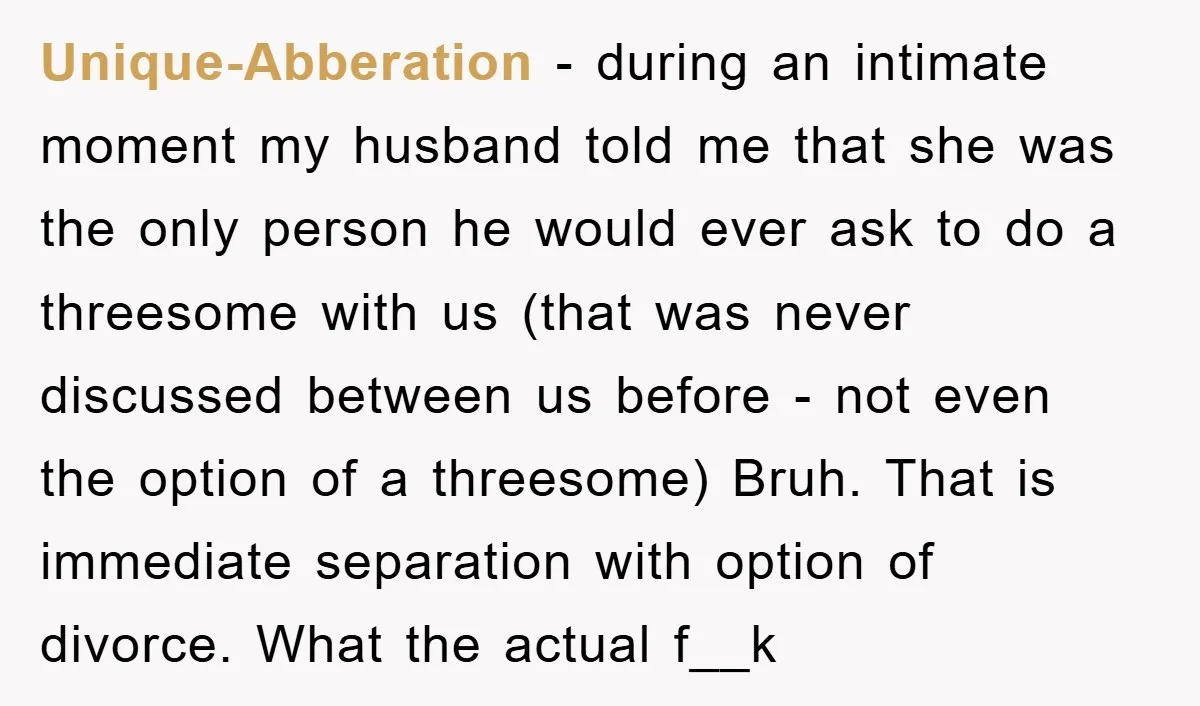 Unique-Abberation − during an intimate moment my husband told me that she was the only person he would ever ask to do a threesome with us (that was never discussed...