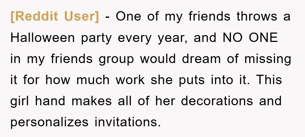 [Reddit User] − One of my friends throws a Halloween party every year, and NO ONE in my friends group would dream of missing it for how much work she...