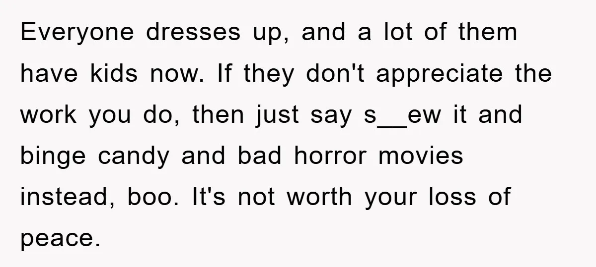 Everyone dresses up, and a lot of them have kids now. If they don't appreciate the work you do, then just say s__ew it and binge candy and bad horror...
