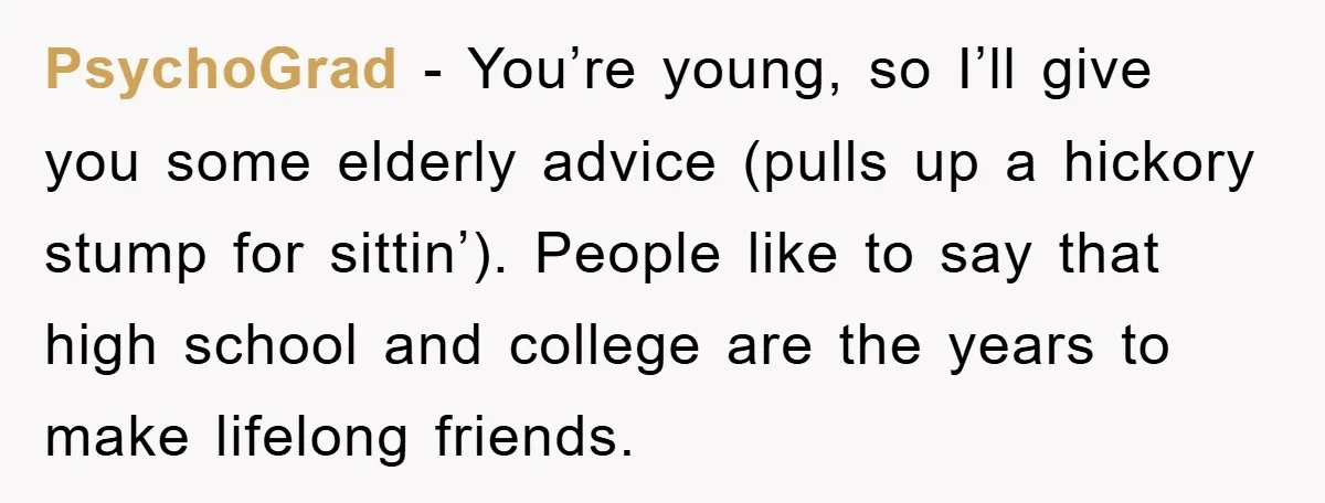 PsychoGrad − You’re young, so I’ll give you some elderly advice (pulls up a hickory stump for sittin’). People like to say that high school and college are the years...