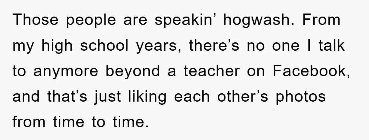 Those people are speakin’ hogwash. From my high school years, there’s no one I talk to anymore beyond a teacher on Facebook, and that’s just liking each other’s photos from...