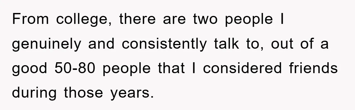 From college, there are two people I genuinely and consistently talk to, out of a good 50-80 people that I considered friends during those years.
