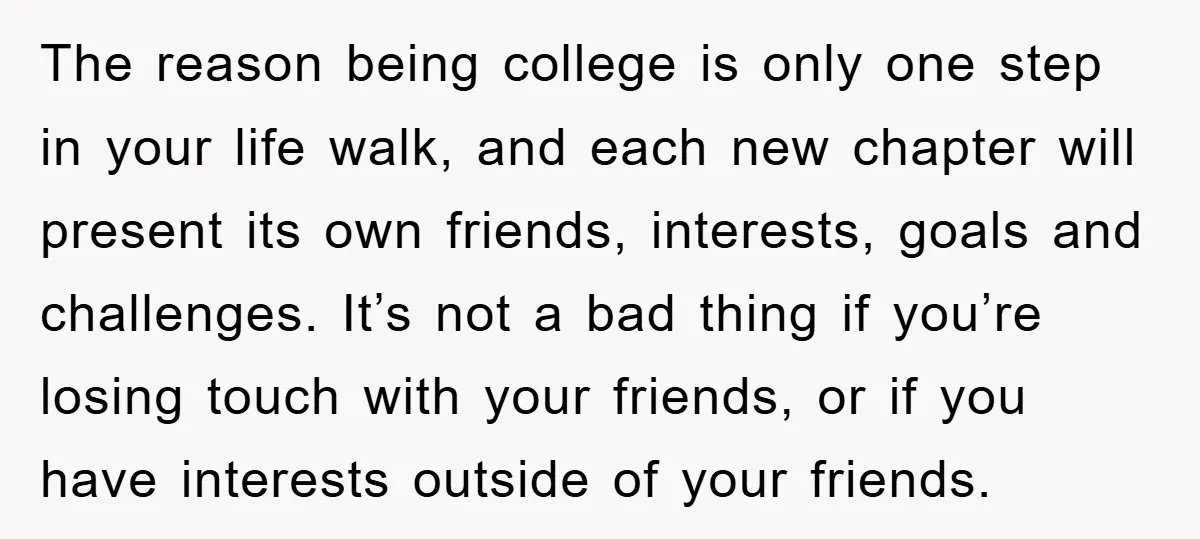 The reason being college is only one step in your life walk, and each new chapter will present its own friends, interests, goals and challenges. It’s not a bad thing...