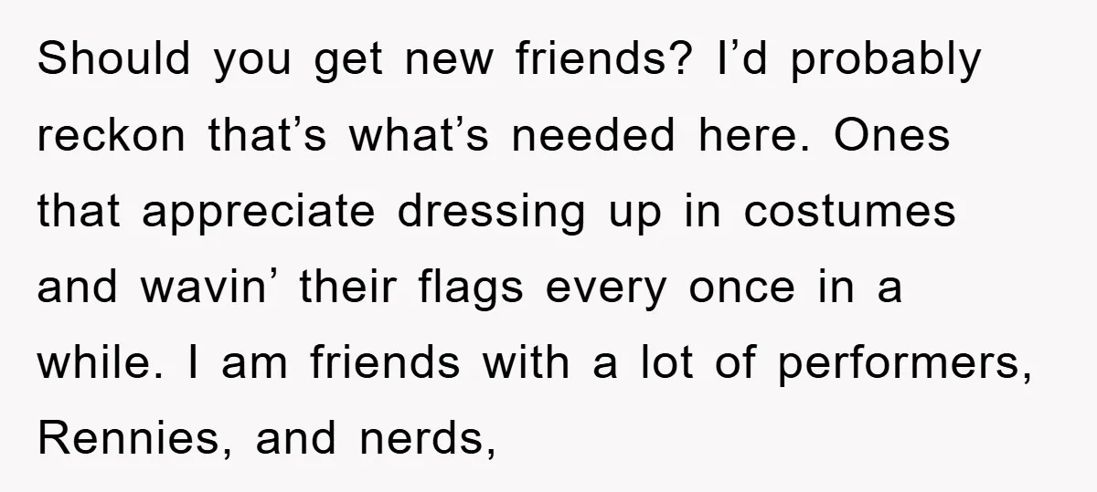 Should you get new friends? I’d probably reckon that’s what’s needed here. Ones that appreciate dressing up in costumes and wavin’ their flags every once in a while. I am...