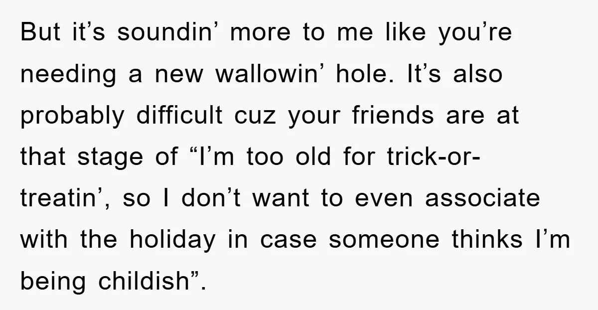 But it’s soundin’ more to me like you’re needing a new wallowin’ hole. It’s also probably difficult cuz your friends are at that stage of “I’m too old for trick-or-treatin’,...