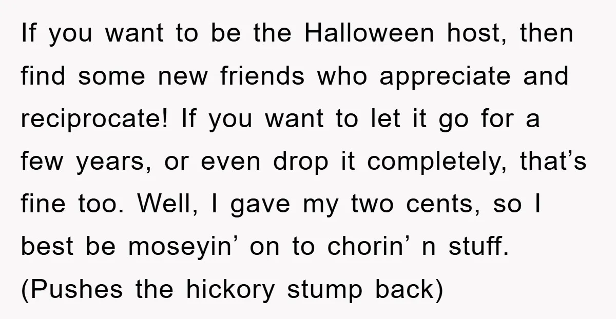 If you want to be the Halloween host, then find some new friends who appreciate and reciprocate! If you want to let it go for a few years, or even...