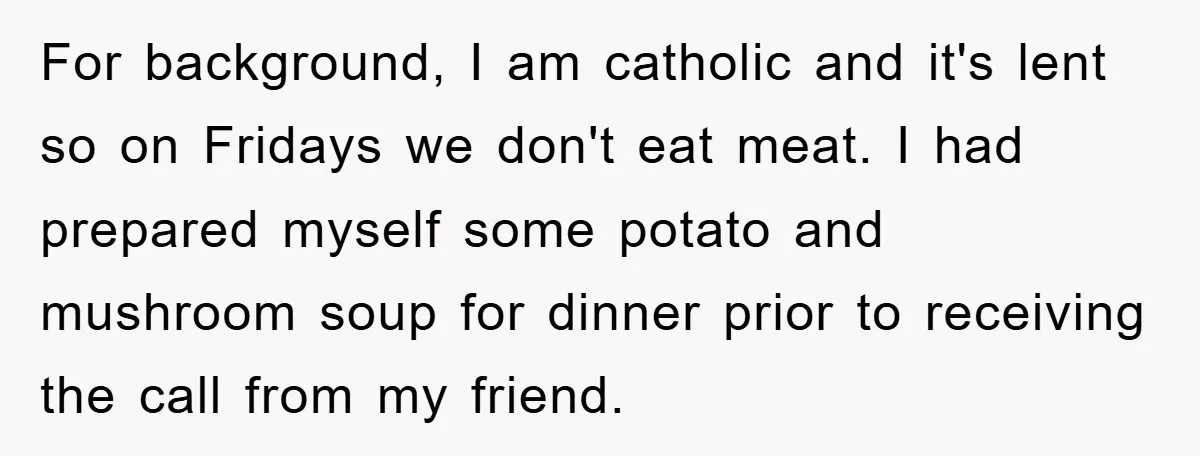 For background, I am catholic and it's lent so on Fridays we don't eat meat. I had prepared myself some potato and mushroom soup for dinner prior to receiving the...