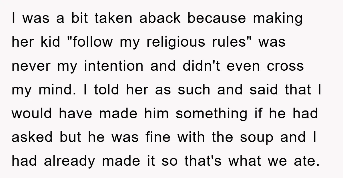 I was a bit taken aback because making her kid "follow my religious rules" was never my intention and didn't even cross my mind. I told her as such and...