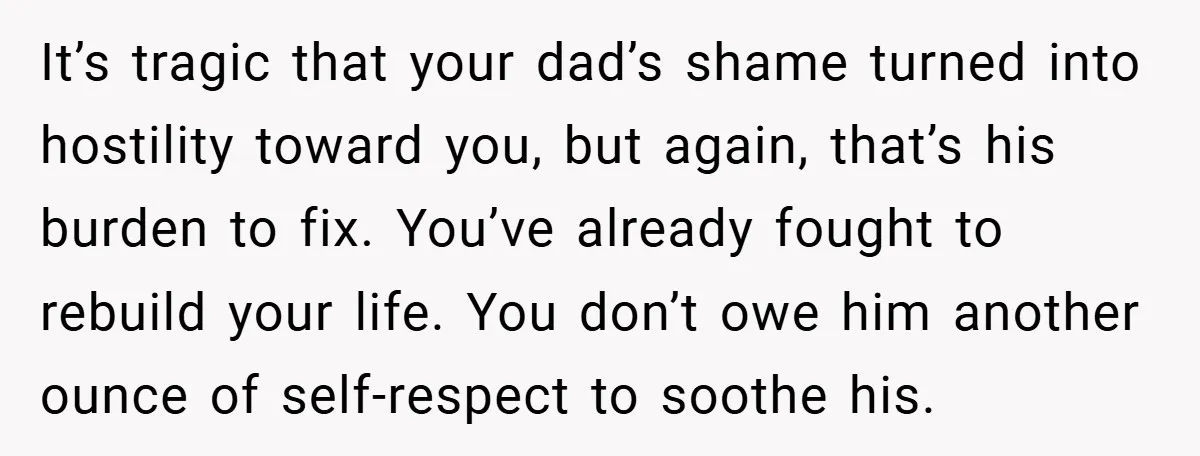 It’s tragic that your dad’s shame turned into hostility toward you, but again, that’s his burden to fix. You’ve already fought to rebuild your life. You don’t owe him another...