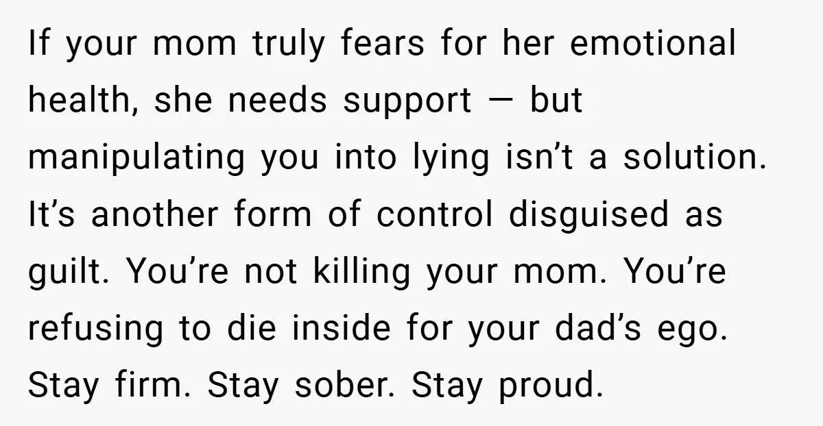 If your mom truly fears for her emotional health, she needs support — but manipulating you into lying isn’t a solution. It’s another form of control disguised as guilt. You’re...