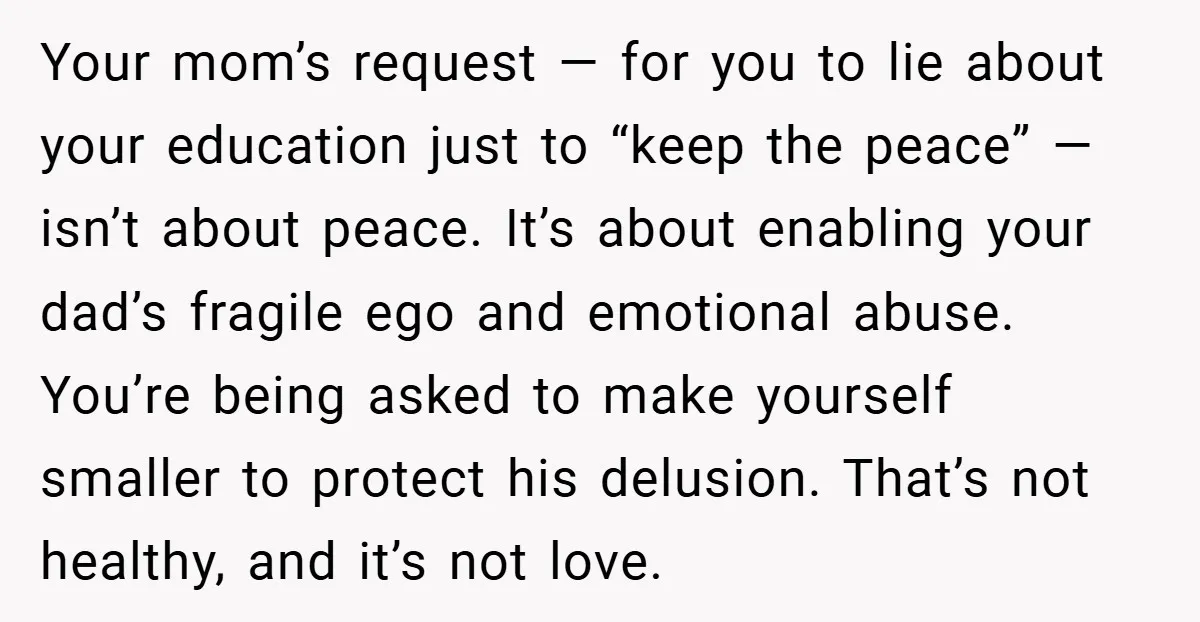 Your mom’s request — for you to lie about your education just to “keep the peace” — isn’t about peace. It’s about enabling your dad’s fragile ego and emotional abuse....