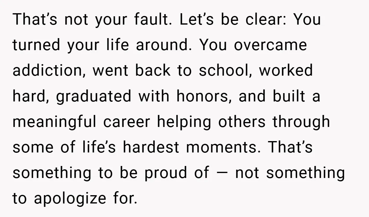 That’s not your fault. Let’s be clear: You turned your life around. You overcame addiction, went back to school, worked hard, graduated with honors, and built a meaningful career helping...