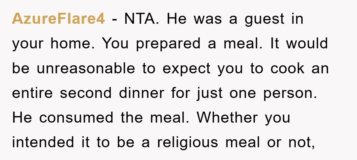 AzureFlare4 − NTA. He was a guest in your home. You prepared a meal. It would be unreasonable to expect you to cook an entire second dinner for just one...