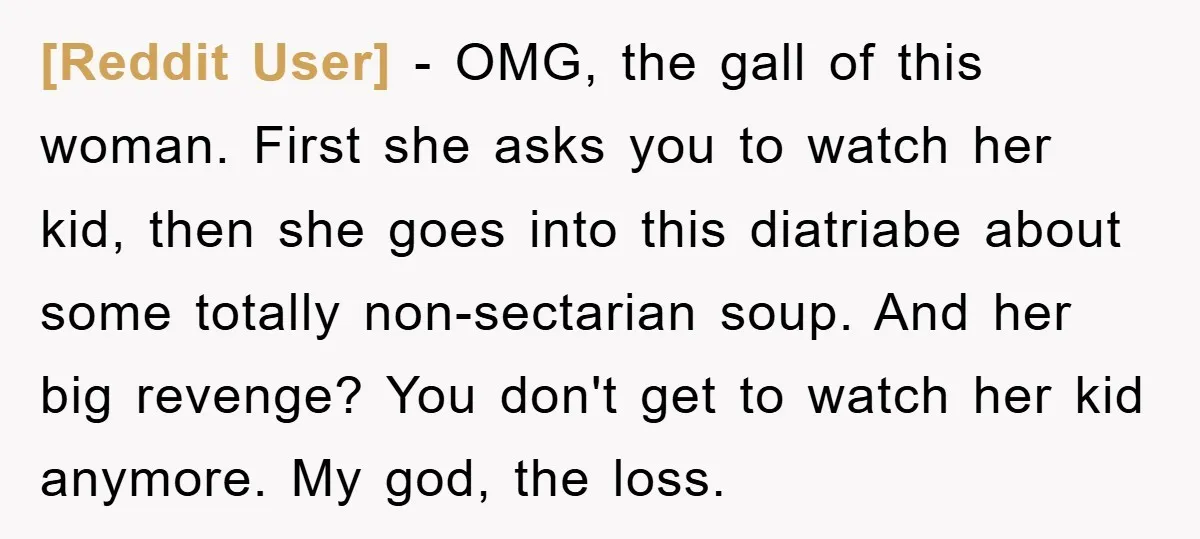 [Reddit User] − OMG, the gall of this woman. First she asks you to watch her kid, then she goes into this diatriabe about some totally non-sectarian soup. And her...
