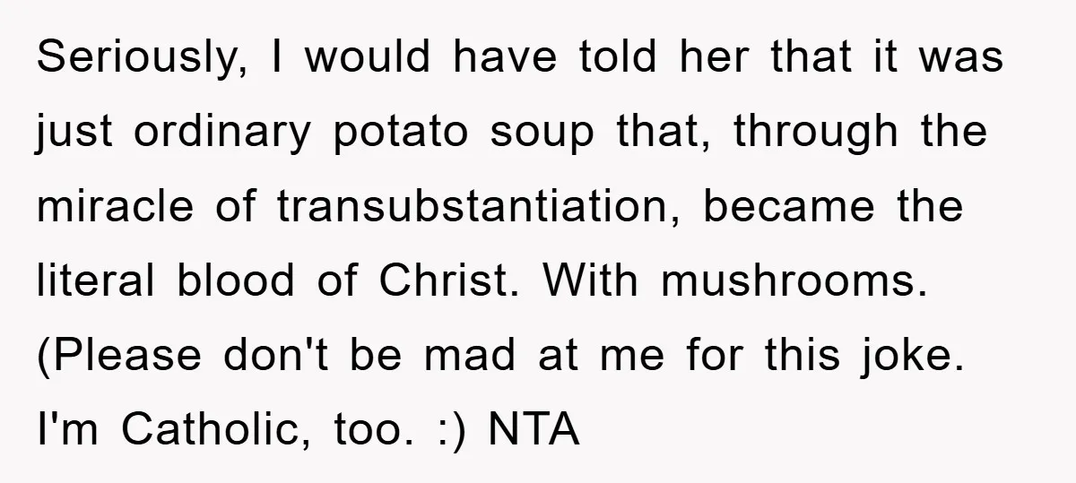 Seriously, I would have told her that it was just ordinary potato soup that, through the miracle of transubstantiation, became the literal blood of Christ. With mushrooms. (Please don't be...
