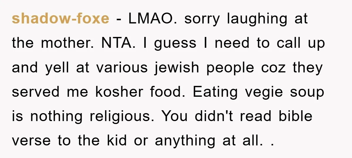 shadow-foxe − LMAO. sorry laughing at the mother. NTA. I guess I need to call up and yell at various jewish people coz they served me kosher food. Eating vegie...