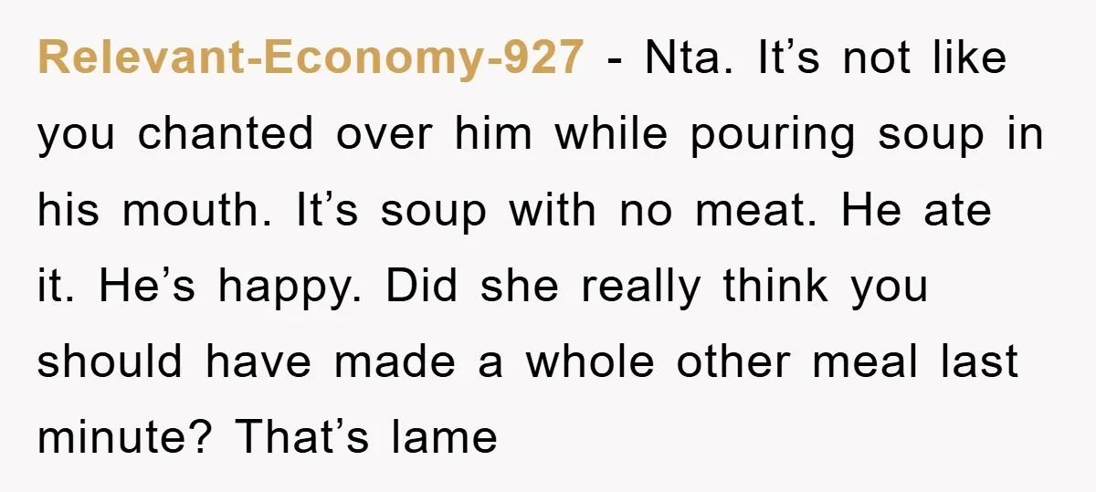 Relevant-Economy-927 − Nta. It’s not like you chanted over him while pouring soup in his mouth. It’s soup with no meat. He ate it. He’s happy. Did she really think...