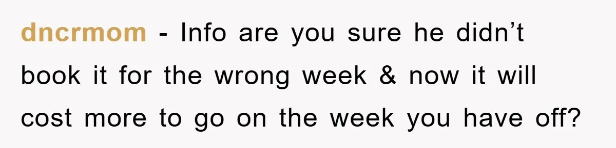 dncrmom − Info are you sure he didn’t book it for the wrong week & now it will cost more to go on the week you have off?