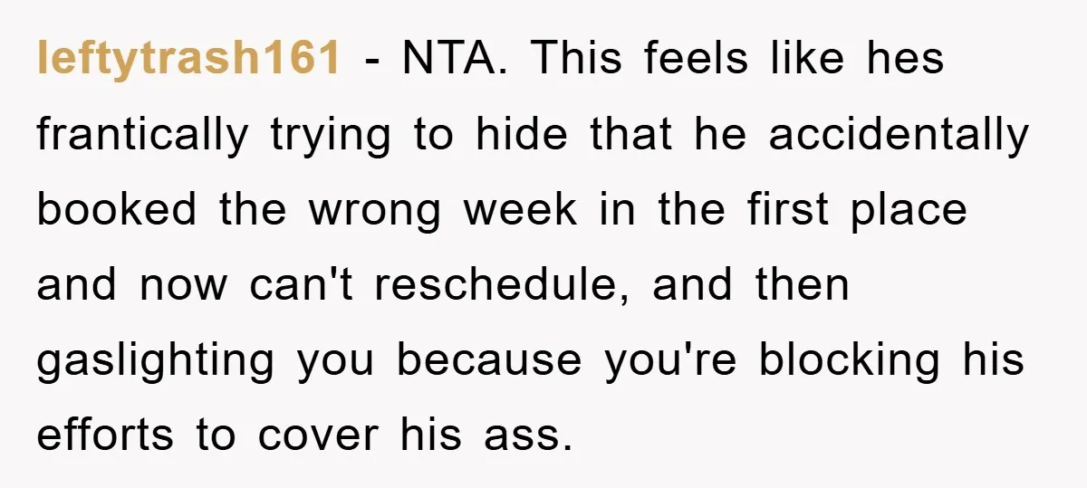 leftytrash161 − NTA. This feels like hes frantically trying to hide that he accidentally booked the wrong week in the first place and now can't reschedule, and then gaslighting you...