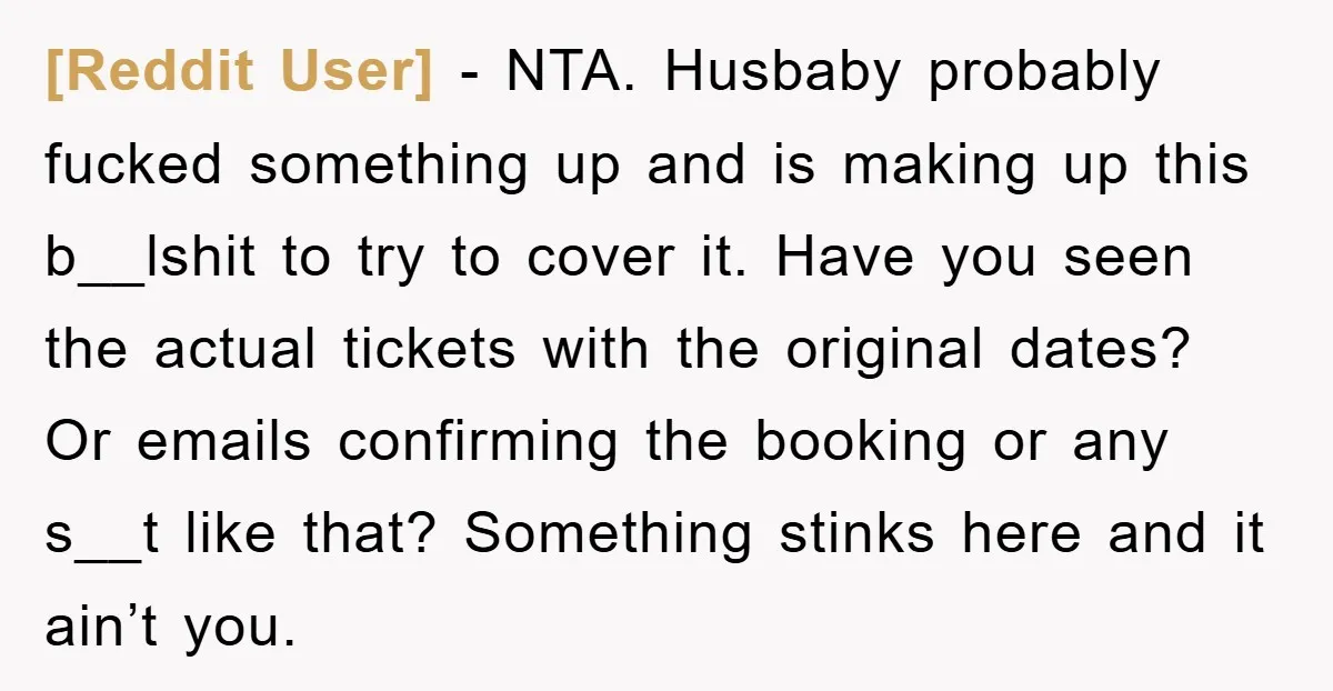 [Reddit User] − NTA. Husbaby probably fucked something up and is making up this b__lshit to try to cover it. Have you seen the actual tickets with the original dates?...