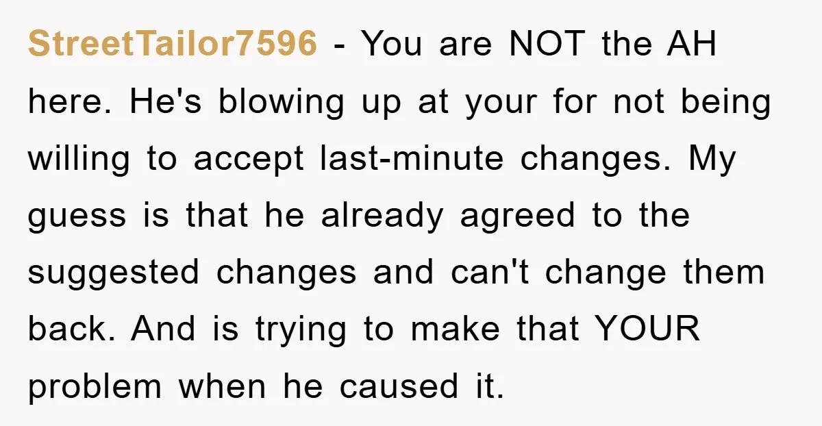 StreetTailor7596 − You are NOT the AH here. He's blowing up at your for not being willing to accept last-minute changes. My guess is that he already agreed to the...