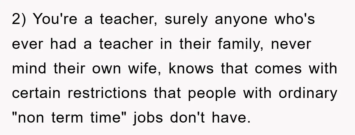 2) You're a teacher, surely anyone who's ever had a teacher in their family, never mind their own wife, knows that comes with certain restrictions that people with ordinary "non...