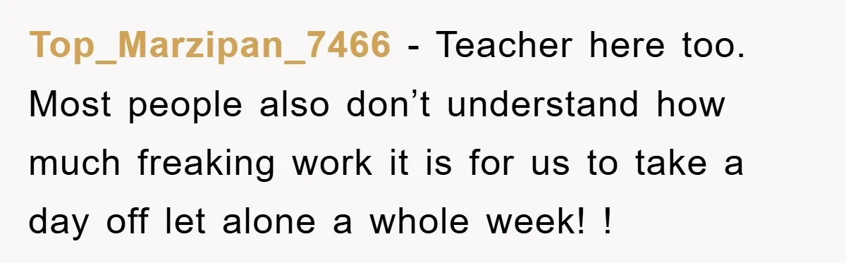Top_Marzipan_7466 − Teacher here too. Most people also don’t understand how much freaking work it is for us to take a day off let alone a whole week! !