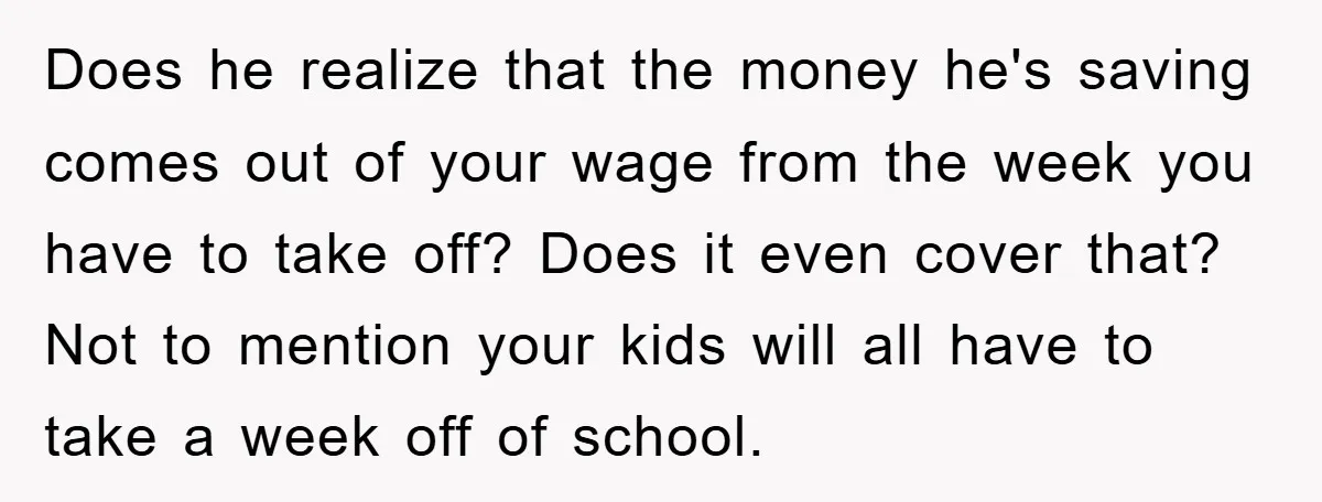 Does he realize that the money he's saving comes out of your wage from the week you have to take off? Does it even cover that? Not to mention your...