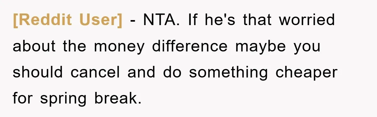 [Reddit User] − NTA. If he's that worried about the money difference maybe you should cancel and do something cheaper for spring break.