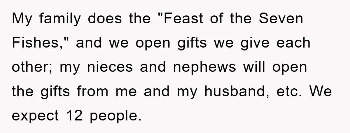 My family does the "Feast of the Seven Fishes," and we open gifts we give each other; my nieces and nephews will open the gifts from me and my husband,...