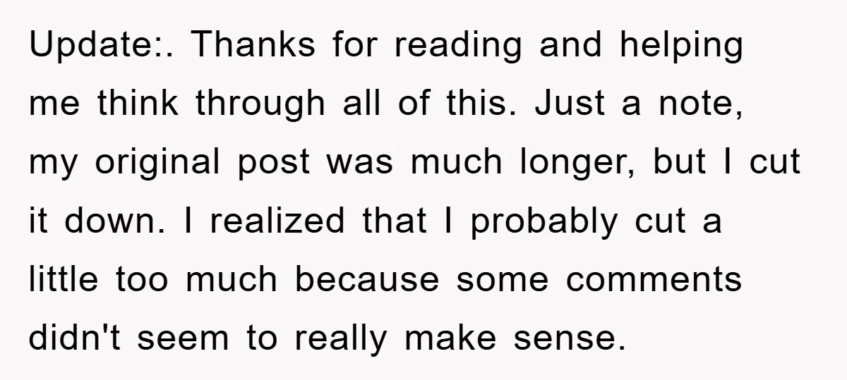 Update:. Thanks for reading and helping me think through all of this. Just a note, my original post was much longer, but I cut it down. I realized that I...