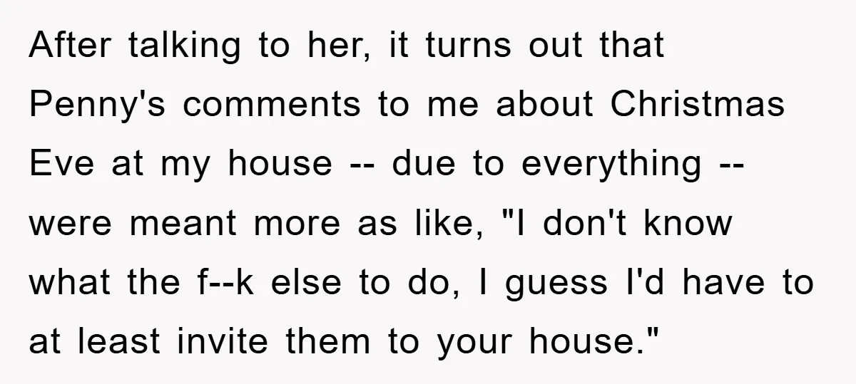 After talking to her, it turns out that Penny's comments to me about Christmas Eve at my house -- due to everything -- were meant more as like, "I don't...