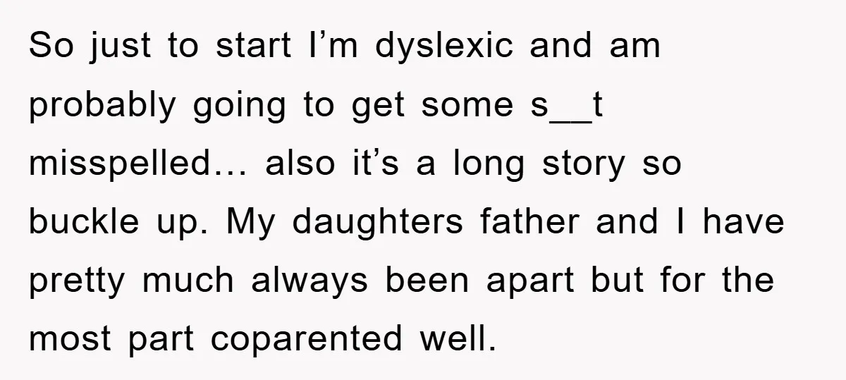 So just to start I’m dyslexic and am probably going to get some s__t misspelled… also it’s a long story so buckle up. My daughters father and I have pretty...
