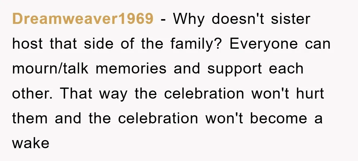 Dreamweaver1969 − Why doesn't sister host that side of the family? Everyone can mourn/talk memories and support each other. That way the celebration won't hurt them and the celebration won't...