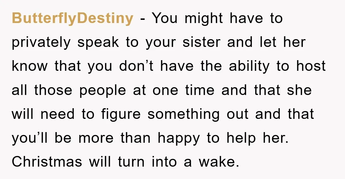 ButterflyDestiny − You might have to privately speak to your sister and let her know that you don’t have the ability to host all those people at one time and...