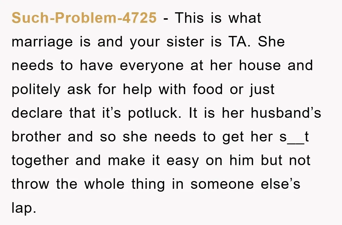 Such-Problem-4725 − This is what marriage is and your sister is TA. She needs to have everyone at her house and politely ask for help with food or just declare...