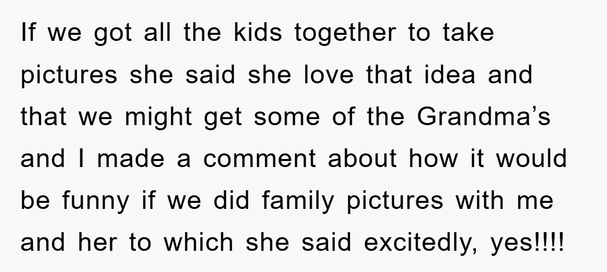 If we got all the kids together to take pictures she said she love that idea and that we might get some of the Grandma’s and I made a comment...