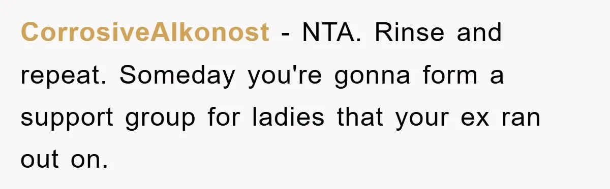 CorrosiveAlkonost − NTA. Rinse and repeat. Someday you're gonna form a support group for ladies that your ex ran out on.