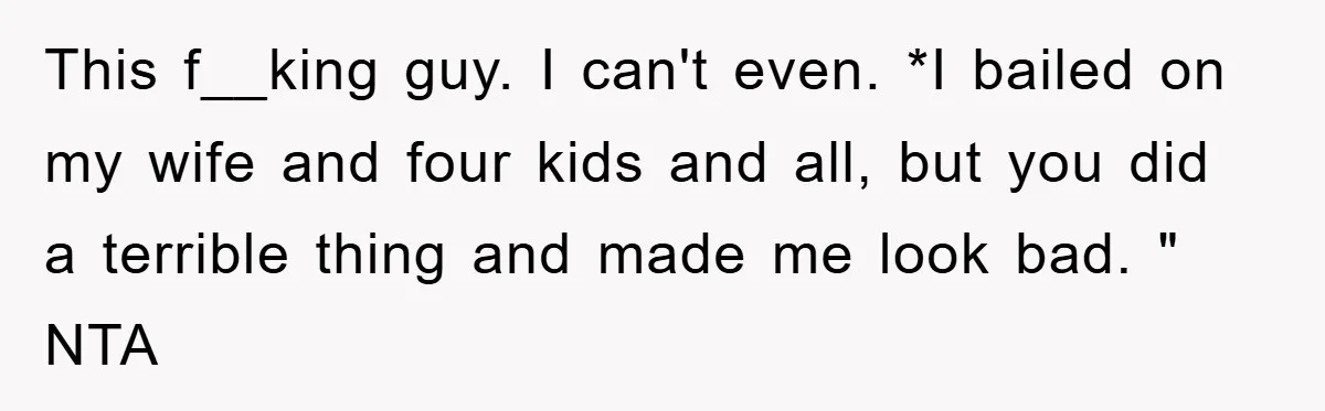 This f__king guy. I can't even. *I bailed on my wife and four kids and all, but you did a terrible thing and made me look bad. " NTA