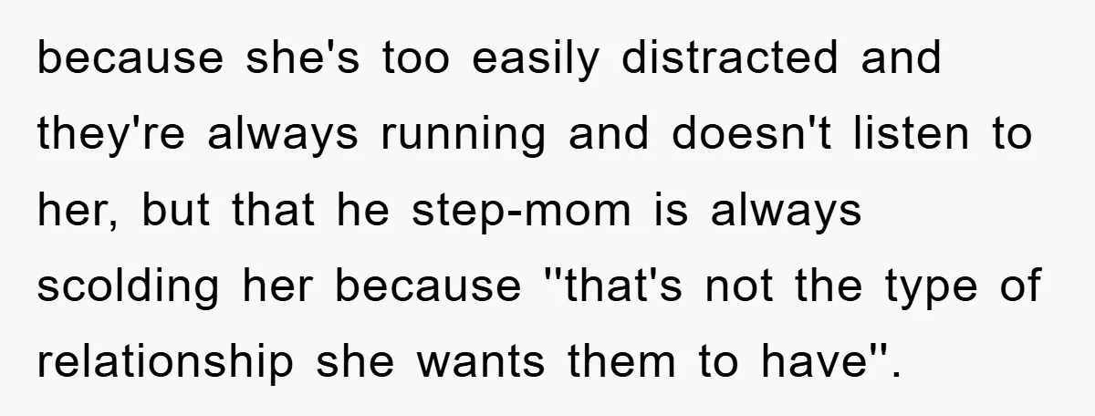 because she's too easily distracted and they're always running and doesn't listen to her, but that he step-mom is always scolding her because ''that's not the type of relationship she...